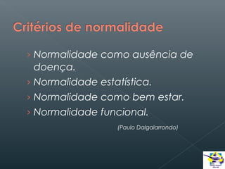 › Normalidade como ausência de

doença.
› Normalidade estatística.
› Normalidade como bem estar.
› Normalidade funcional.
(Paulo Dalgalarrondo)

 