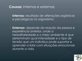 

Causas: Internas e externas.
› Internas: resultado de alterações orgânicas

e psicológicas no organismo;
› Externas: depende da reação da pessoa e

experiência anterior, onde a
hereditariedade e o meio ambiente é que
determinam qual intensidade e o tipo de
tensão que um indivíduo pode suportar e
aprender a lidar com situações emocionais
durante a vida.

 