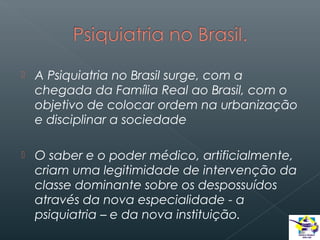 

A Psiquiatria no Brasil surge, com a
chegada da Família Real ao Brasil, com o
objetivo de colocar ordem na urbanização
e disciplinar a sociedade



O saber e o poder médico, artificialmente,
criam uma legitimidade de intervenção da
classe dominante sobre os despossuídos
através da nova especialidade - a
psiquiatria – e da nova instituição.

 