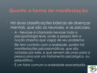 

Há duas classificações básicas de doenças
mentais, que são as neuroses, e as psicoses.
› A - Neurose é chamada neurose toda a

psicopatologia leve, onde a pessoa tem a
noção (mesmo que vaga) de seu problema.
› Ele tem contato com a realidade, porém há
manifestações psicossomáticas, que são
notadas por este, e que servem de aviso para a
pessoa procurar um tratamento psicológico, ou
psiquiátrico.
› É um fator comum a ansiedade exacerbada.

 