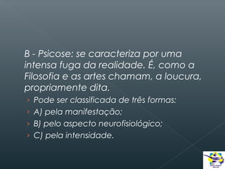 B - Psicose: se caracteriza por uma
intensa fuga da realidade. É, como a
Filosofia e as artes chamam, a loucura,
propriamente dita.
› Pode ser classificada de três formas:
› A) pela manifestação;
› B) pelo aspecto neurofisiológico;
› C) pela intensidade.

 