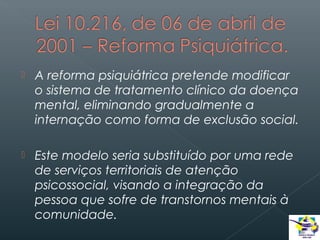 

A reforma psiquiátrica pretende modificar
o sistema de tratamento clínico da doença
mental, eliminando gradualmente a
internação como forma de exclusão social.



Este modelo seria substituído por uma rede
de serviços territoriais de atenção
psicossocial, visando a integração da
pessoa que sofre de transtornos mentais à
comunidade.

 