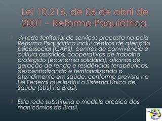 

A rede territorial de serviços proposta na pela
Reforma Psiquiátrica inclui centros de atenção
psicossocial (CAPS), centros de convivência e
cultura assistidos, cooperativas de trabalho
protegido (economia solidária), oficinas de
geração de renda e residências terapêuticas,
descentralizando e territorializando o
atendimento em saúde, conforme previsto na
Lei Federal que institui o Sistema Único de
Saúde (SUS) no Brasil.



Esta rede substituiria o modelo arcaico dos
manicômios do Brasil.

 