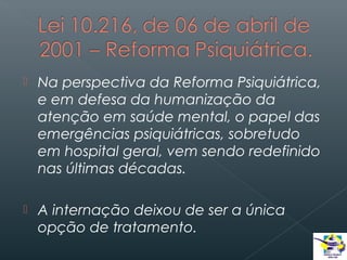 

Na perspectiva da Reforma Psiquiátrica,
e em defesa da humanização da
atenção em saúde mental, o papel das
emergências psiquiátricas, sobretudo
em hospital geral, vem sendo redefinido
nas últimas décadas.



A internação deixou de ser a única
opção de tratamento.

 