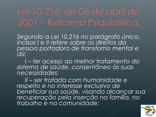 

Segundo a Lei 10.216 no parágrafo único,
incisos I e II refere sobre os direitos da
pessoa portadora de transtorno mental e
diz:
I – ter acesso ao melhor tratamento do
sistema de saúde, consentâneo às suas
necessidades;
II – ser tratada com humanidade e
respeito e no interesse exclusivo de
beneficiar sua saúde, visando alcançar sua
recuperação pela inserção na família, no
trabalho e na comunidade;

 