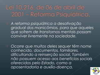

A reforma psiquiátrica a desativação
gradual dos manicômios, para que aqueles
que sofrem de transtornos mentais possam
conviver livremente na sociedade.



Ocorre que muitos deles sequer têm nome
conhecido, documentos, familiares,
dificultando a reinserção social. Também
não possuem acesso aos benefícios sociais
oferecidos pelo Estado, como a
aposentadoria e auxílio-doença.

 