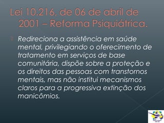 

Redireciona a assistência em saúde
mental, privilegiando o oferecimento de
tratamento em serviços de base
comunitária, dispõe sobre a proteção e
os direitos das pessoas com transtornos
mentais, mas não institui mecanismos
claros para a progressiva extinção dos
manicômios.

 