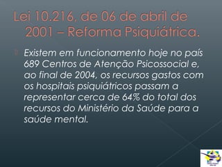 

Existem em funcionamento hoje no país
689 Centros de Atenção Psicossocial e,
ao final de 2004, os recursos gastos com
os hospitais psiquiátricos passam a
representar cerca de 64% do total dos
recursos do Ministério da Saúde para a
saúde mental.

 