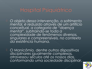 

O objeto dessa intervenção, o sofrimento
mental, é reduzido através de um artifício
conceitual, a categoria de “doença
mental”, subtraindo-se toda a
complexidade de fenômenos diversos,
singulares e compreensíveis, no contexto
da existência humana.



O Manicômio, dentre outros dispositivos
disciplinares igualmente complexos,
atravessou séculos até os nossos dias,
conformando uma sociedade disciplinar.

 