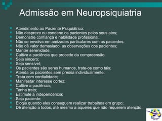 Admissão em Neuropsiquiatria




















Atendimento ao Paciente Psiquiátrico:
Não despreze ou condene os pacientes pelos seus atos;
Demonstre confiança e habilidade profissional;
Não se envolva em amizades particulares com os pacientes;
Não dê valor demasiado as observações dos pacientes;
Manter serenidade;
Cultive a paciência que procede da compreensão;
Seja sincero;
Seja sensível;
Os pacientes são seres humanos, trate-os como tais;
Atenda os pacientes sem pressa individualmente;
Trata com cordialidade;
Manifestar interesse cortez;
Cultive a paciência;
Tenha trato;
Estimule a independência;
Seja paciente;
Elogie quando eles conseguem realizar trabalhos em grupo;
Dê atenção a todos, até mesmo a aqueles que não requerem atenção.

 