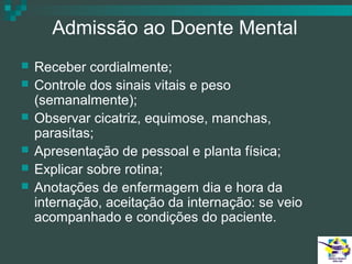 Admissão ao Doente Mental







Receber cordialmente;
Controle dos sinais vitais e peso
(semanalmente);
Observar cicatriz, equimose, manchas,
parasitas;
Apresentação de pessoal e planta física;
Explicar sobre rotina;
Anotações de enfermagem dia e hora da
internação, aceitação da internação: se veio
acompanhado e condições do paciente.

 