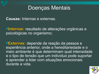 Doenças Mentais
Causas: Internas e externas.
Internas:

resultado de alterações orgânicas e
psicológicas no organismo;
Externas:

depende da reação da pessoa e
experiência anterior, onde a hereditariedade e o
meio ambiente é que determinam qual intensidade
e o tipo de tensão que um indivíduo pode suportar
e aprender a lidar com situações emocionais
durante a vida.

 