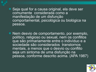 

Seja qual for a causa original, ela deve ser
comumente considerada como a
manifestação de um disfunção
comportamental, psicológica ou biológica na
pessoa.



Nem desvio de comportamento, por exemplo,
político, religioso ou sexual, nem os conflitos
que são primariamente entre o indivíduo e a
sociedade são considerados transtornos
mentais, a menos que o desvio ou conflito
seja um sintoma de uma disfunção na
pessoa, conforme descrito acima. (APA 1987)

 