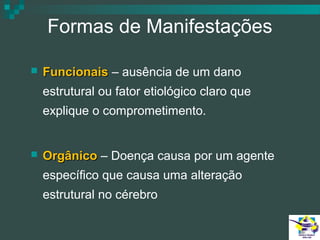 Formas de Manifestações


Funcionais – ausência de um dano
estrutural ou fator etiológico claro que
explique o comprometimento.



Orgânico – Doença causa por um agente
específico que causa uma alteração
estrutural no cérebro

 