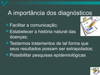 A importância dos diagnósticos
Facilitar a comunicação;
 Estabelecer a história natural das
doenças;
 Testarmos tratamentos de tal forma que
seus resultados possam ser extrapolados;
 Possibilitar pesquisas epidemiológicas


 
