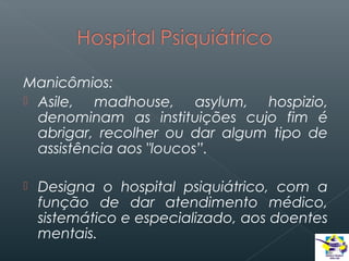 Manicômios:
 Asile,
madhouse, asylum, hospizio,
denominam as instituições cujo fim é
abrigar, recolher ou dar algum tipo de
assistência aos "loucos”.


Designa o hospital psiquiátrico, com a
função de dar atendimento médico,
sistemático e especializado, aos doentes
mentais.

 
