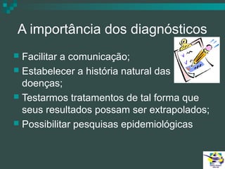 A importância dos diagnósticos
Facilitar a comunicação;
 Estabelecer a história natural das
doenças;
 Testarmos tratamentos de tal forma que
seus resultados possam ser extrapolados;
 Possibilitar pesquisas epidemiológicas


 