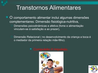 Transtornos Alimentares


O comportamento alimentar inclui algumas dimensões
complementares: Dimensão fisiológica-nutritiva,


Dimensões psicodinâmicas e afetiva (fome e alimentação
vinculam-se à satisfação a ao prazer),



Dimensão Relacional ( no desenvolvimento da criança a boca é
o mediador da primeira relação mãe-filho).


Compulsão X Impulsão.

 