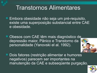 Transtornos Alimentares


Embora obesidade não seja um pré-requisito,
existe uma superposição substancial entre CAE
e obesidade.



Obesos com CAE têm mais diagnóstico de
depressão maior, Pânico e Transtorno da
personalidade (Yanovski el al. 1992).



Dois fatores (restrição alimentar e humores
negativos) parecem ser importantes na
manutenção da CAE e subseqüente purgação.

 