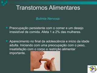 Transtornos Alimentares
Bulimia Nervosa:


Preocupação persistente com o comer e um desejo
irresistível de comida. Afeta 1 a 2% das mulheres.



Aparecimento no final da adolescência e início da idade
adulta. Iniciando com uma preocupação com o peso,
insatisfação com o corpo e restrição alimentar
importante.

 