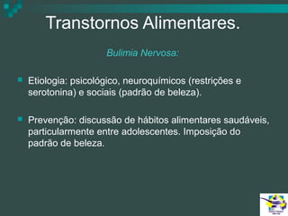 Transtornos Alimentares.
Bulimia Nervosa:


Etiologia: psicológico, neuroquímicos (restrições e
serotonina) e sociais (padrão de beleza).



Prevenção: discussão de hábitos alimentares saudáveis,
particularmente entre adolescentes. Imposição do
padrão de beleza.

 