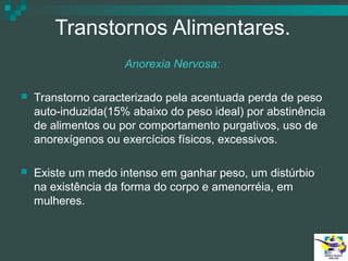 Transtornos Alimentares.
Anorexia Nervosa:


Transtorno caracterizado pela acentuada perda de peso
auto-induzida(15% abaixo do peso ideal) por abstinência
de alimentos ou por comportamento purgativos, uso de
anorexígenos ou exercícios físicos, excessivos.



Existe um medo intenso em ganhar peso, um distúrbio
na existência da forma do corpo e amenorréia, em
mulheres.

 