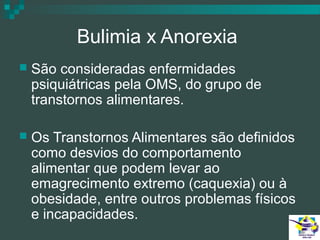 Bulimia x Anorexia


São consideradas enfermidades
psiquiátricas pela OMS, do grupo de
transtornos alimentares.



Os Transtornos Alimentares são definidos
como desvios do comportamento
alimentar que podem levar ao
emagrecimento extremo (caquexia) ou à
obesidade, entre outros problemas físicos
e incapacidades.

 