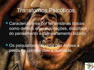 Transtornos Psicóticos.


Caracterizam-se por ter sintomas típicos
como delírios e/ou alucinações, distúrbios
do pensamento e comportamento bizarro.



Os psiquiatras clássicos dão ênfase a
perda de contato com a realidade.

 