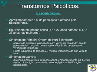 Transtornos Psicóticos.
1) ESQUIZOFRENIA.


Aproximadamente 1% da população é afetada pela
Esquizofrenia.



Equivalente em ambos sexos (17 a 27 anos homens e 17 a
37 anos nas mulheres).



Sintomas de Primeira Ordem de Kurt Schneider:






percepção delirante; alucinação com vozes de comando; eco do
pensamento; roubo do pensamento; difusão do pensamento;
vivência de influência.
Existe um perda da relação eu-mundo, imposição do que vem de
fora.

Sintomas negativos:


distanciamento afetivo, retração social, empobrecimento da fluência
verbal, diminuição da vontade, autonegligência, lentificação
psicomotora.

 