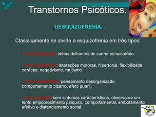 Transtornos Psicóticos.
1)ESQUIZOFRENIA.
Classicamente se divide a esquizofrenia em três tipos:


Forma Paranóide: idéias delirantes de cunho persecutório.



Forma Catatônica: alterações motoras, hipertonia, flexibilidade
cerácea, negativismo, mutismo.



Forma hebefrênica: pensamento desorganizado,
comportamento bizarro, afeto pueril.



Forma simples: sem sintomas característicos, observa-se um
lento empobrecimento psíquico, comportamental, embotamento
afetivo e distanciamento social.

 