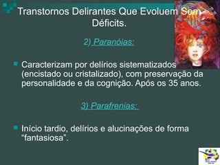 Transtornos Delirantes Que Evoluem Sem
Déficits.
2) Paranóias:


Caracterizam por delírios sistematizados
(encistado ou cristalizado), com preservação da
personalidade e da cognição. Após os 35 anos.
3) Parafrenias:



Início tardio, delírios e alucinações de forma
“fantasiosa”.

 