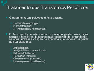Tratamento dos Transtornos Psicóticos


O tratamento das psicoses é feito através:






1 – Psicofarmacologia;
2- Psicoterapias;
3 – Reabilitação Psicossocial.

O fio condutor é não deixar o paciente perder seus laços
sociais e familiares, buscando sua subjetividade, entendendose aqui também a criação de aparatos que impeçam a perda
de sua cidadania.







Antipsicóticos.
Antipsicóticos convencionais.
Haloperidol (Haldol).
Tioridazina (Melleril).
Clorpromazina (Amplictil).
Levomepromazina (Neozine).

 