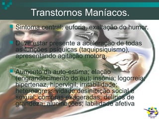 Transtornos Maníacos.


Sintoma central: euforia, exaltação do humor.



Deve estar presente a aceleração de todas
as funções psíquicas (taquipsiquismo),
apresentando agitação motora.



Aumento da auto-estima; elação
(engrandecimento do eu); insônia; logorreia;
hipertenaz, hipervigil; irritabilidade;
heteroagressividade;desinibição social e
sexual; compras exageradas; delírios de
grandeza; alucinações; labilidade afetiva.

 
