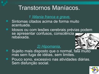 Transtornos Maníacos.






1 )Mania franca e grave.
Sintomas citados acima de forma muito
acentuada.
Idosos ou com lesões cerebrais prévias podem
se apresentar confusos, consciência
rebaixada.
2) Hipomania.
Sujeito mais disposto que o normal, fala muito
mas sem fuga de idéias, sem limites.
Pouco sono, excessivo nas atividades diárias.
Sem disfunção social.

 