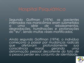 

Segundo Goffman (1974), os pacientes
internados nos manicômios eram submetidos
a
uma
série
de
rebaixamentos,
degradações, humilhações e profanações
do “eu”, sendo muitas vezes mortificados.



Ainda segundo Goffman (1974), o indivíduo
começava a passar por mudanças radicais
que
afetavam
profundamente
sua
consciência
moral,
gerando
uma
deformação pessoal decorrente do fato de
a pessoa perder seu conjunto de identidade.

 