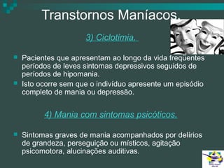 Transtornos Maníacos.
3) Ciclotimia.




Pacientes que apresentam ao longo da vida freqüentes
períodos de leves sintomas depressivos seguidos de
períodos de hipomania.
Isto ocorre sem que o indivíduo apresente um episódio
completo de mania ou depressão.

4) Mania com sintomas psicóticos.


Sintomas graves de mania acompanhados por delírios
de grandeza, perseguição ou místicos, agitação
psicomotora, alucinações auditivas.

 