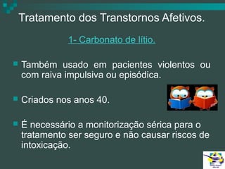 Tratamento dos Transtornos Afetivos.
1- Carbonato de lítio.


Também usado em pacientes violentos ou
com raiva impulsiva ou episódica.



Criados nos anos 40.



É necessário a monitorização sérica para o
tratamento ser seguro e não causar riscos de
intoxicação.

 