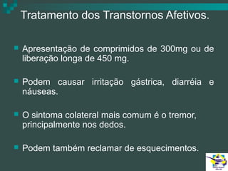 Tratamento dos Transtornos Afetivos.


Apresentação de comprimidos de 300mg ou de
liberação longa de 450 mg.



Podem causar irritação gástrica, diarréia e
náuseas.



O sintoma colateral mais comum é o tremor,
principalmente nos dedos.



Podem também reclamar de esquecimentos.

 