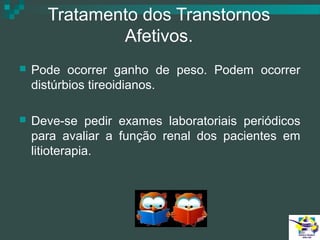 Tratamento dos Transtornos
Afetivos.


Pode ocorrer ganho de peso. Podem ocorrer
distúrbios tireoidianos.



Deve-se pedir exames laboratoriais periódicos
para avaliar a função renal dos pacientes em
litioterapia.

 