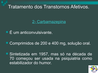 Tratamento dos Transtornos Afetivos.
2- Carbamazepina


É um anticonvulsivante.



Comprimidos de 200 e 400 mg, solução oral.



Sintetizada em 1957, mas só na década de
70 começou ser usada na psiquiatria como
estabilizador do humor.

 