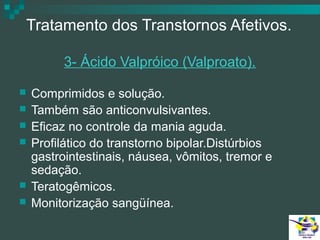 Tratamento dos Transtornos Afetivos.
3- Ácido Valpróico (Valproato).








Comprimidos e solução.
Também são anticonvulsivantes.
Eficaz no controle da mania aguda.
Profilático do transtorno bipolar.Distúrbios
gastrointestinais, náusea, vômitos, tremor e
sedação.
Teratogêmicos.
Monitorização sangüínea.

 