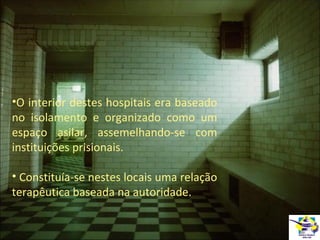 •O interior destes hospitais era baseado
no isolamento e organizado como um
espaço asilar, assemelhando-se com
instituições prisionais.
• Constituía-se nestes locais uma relação
terapêutica baseada na autoridade.

 