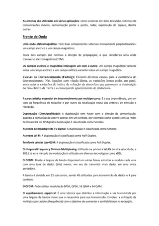 As antenas são utilizadas em várias aplicações: como sistemas de rádio, televisão, sistemas de
comunicações móveis, comunicação ponto a ponto, radar, exploração do espaço, dentre
outras.
Frente de Onda
Uma onda eletromagnética: Tem duas componentes vetoriais mutuamente perpendiculares:
um campo elétrico e um campo magnético;
Esses dois campos são normais à direção de propagação, o que caracteriza uma onda
transverso eletromagnética (TEM).
Os campos elétrico e magnético interagem um com o outro: Um campo magnético variante
induz um campo elétrico e um campo elétrico variante induz um campo magnético.
Causas do Desvanecimento (Fading): Existem diversas causas para a ocorrência do
desvanecimento. Nas ligações com visada direta, as variações lentas estão, em geral,
associadas a variações do índice de refração da atmosfera que provocam a diminuição
do raio efetivo da Terra e o consequente aparecimento de obstáculos.
A característica essencial do desvanecimento por multipercurso: É a sua dependência, por um
lado da frequência de trabalho e por outro da localização exata das antenas de emissão e
recepção.
Duplexação (Direcionalidade): A duplexação tem haver com a direção da comunicação,
quando a comunicação ocorre apenas em um sentido, por exemplo como ocorre com as redes
de broadcast de TV digital a duplexação é classificada como Simplex.
As redes de broadcast de TV digital: A duplexação é classificada como Simplex.
As redes Wi-Fi: A duplexação é classificada como Half-Duplex.
Telefonia celular tipo GSM: A duplexação é classificada como Full-Duplex.
Orthogonal Frequency Division Multiplexing: Utilizada na primeira WLAN de alta velocidade, a
802.11a este método de modulação é utilizado em diversas tecnologias como xDSL.
O OFDM: Divide a largura de banda disponível em várias faixas estreitas e modula cada uma
com uma taxa de dados (bits) menor, em vez de transmitir mais dados em uma única
portadora.
A banda é dividida em 52 sub-canais, sendo 48 utilizados para transmissão de dados e 4 para
controle.
O OFDM: Pode utilizar modulação BPSK, QPSK, 16 QAM e 64 QAM.
O espalhamento espectral: É uma técnica que distribui a informação a ser transmitida por
uma largura de banda maior que a necessária para sua transmissão. Envolve a utilização de
múltiplas portadoras (frequência) com o objetivo de aumentar a confiabilidade na recepção.
 