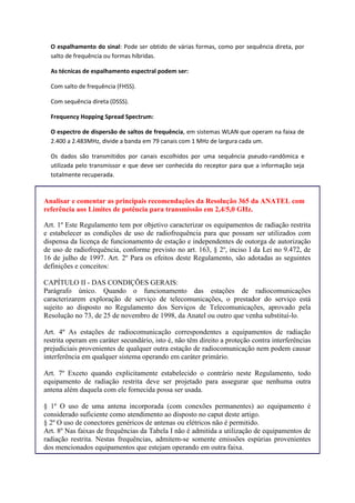 O espalhamento do sinal: Pode ser obtido de várias formas, como por sequência direta, por
salto de frequência ou formas híbridas.
As técnicas de espalhamento espectral podem ser:
Com salto de frequência (FHSS).
Com sequência direta (DSSS).
Frequency Hopping Spread Spectrum:
O espectro de dispersão de saltos de frequência, em sistemas WLAN que operam na faixa de
2.400 a 2.483MHz, divide a banda em 79 canais com 1 MHz de largura cada um.
Os dados são transmitidos por canais escolhidos por uma sequência pseudo-randômica e
utilizada pelo transmissor e que deve ser conhecida do receptor para que a informação seja
totalmente recuperada.
Analisar e comentar as principais recomendações da Resolução 365 da ANATEL com
referência aos Limites de potência para transmissão em 2,4/5,0 GHz.
Art. 1º Este Regulamento tem por objetivo caracterizar os equipamentos de radiação restrita
e estabelecer as condições de uso de radiofrequência para que possam ser utilizados com
dispensa da licença de funcionamento de estação e independentes de outorga de autorização
de uso de radiofrequência, conforme previsto no art. 163, § 2º, inciso I da Lei no 9.472, de
16 de julho de 1997. Art. 2º Para os efeitos deste Regulamento, são adotadas as seguintes
definições e conceitos:
CAPÍTULO II - DAS CONDIÇÕES GERAIS:
Parágrafo único. Quando o funcionamento das estações de radiocomunicações
caracterizarem exploração de serviço de telecomunicações, o prestador do serviço está
sujeito ao disposto no Regulamento dos Serviços de Telecomunicações, aprovado pela
Resolução no 73, de 25 de novembro de 1998, da Anatel ou outro que venha substituí-lo.
Art. 4º As estações de radiocomunicação correspondentes a equipamentos de radiação
restrita operam em caráter secundário, isto é, não têm direito a proteção contra interferências
prejudiciais provenientes de qualquer outra estação de radiocomunicação nem podem causar
interferência em qualquer sistema operando em caráter primário.
Art. 7º Exceto quando explicitamente estabelecido o contrário neste Regulamento, todo
equipamento de radiação restrita deve ser projetado para assegurar que nenhuma outra
antena além daquela com ele fornecida possa ser usada.
§ 1º O uso de uma antena incorporada (com conexões permanentes) ao equipamento é
considerado suficiente como atendimento ao disposto no caput deste artigo.
§ 2º O uso de conectores genéricos de antenas ou elétricos não é permitido.
Art. 8º Nas faixas de frequências da Tabela I não é admitida a utilização de equipamentos de
radiação restrita. Nestas frequências, admitem-se somente emissões espúrias provenientes
dos mencionados equipamentos que estejam operando em outra faixa.
 