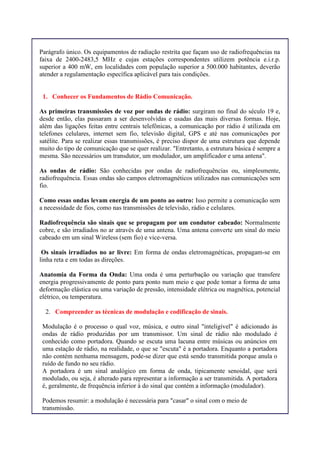 Parágrafo único. Os equipamentos de radiação restrita que façam uso de radiofrequências na
faixa de 2400-2483,5 MHz e cujas estações correspondentes utilizem potência e.i.r.p.
superior a 400 mW, em localidades com população superior a 500.000 habitantes, deverão
atender a regulamentação específica aplicável para tais condições.
1. Conhecer os Fundamentos de Rádio Comunicação.
As primeiras transmissões de voz por ondas de rádio: surgiram no final do século 19 e,
desde então, elas passaram a ser desenvolvidas e usadas das mais diversas formas. Hoje,
além das ligações feitas entre centrais telefônicas, a comunicação por rádio é utilizada em
telefones celulares, internet sem fio, televisão digital, GPS e até nas comunicações por
satélite. Para se realizar essas transmissões, é preciso dispor de uma estrutura que depende
muito do tipo de comunicação que se quer realizar. "Entretanto, a estrutura básica é sempre a
mesma. São necessários um transdutor, um modulador, um amplificador e uma antena".
As ondas de rádio: São conhecidas por ondas de radiofrequências ou, simplesmente,
radiofrequência. Essas ondas são campos eletromagnéticos utilizados nas comunicações sem
fio.
Como essas ondas levam energia de um ponto ao outro: Isso permite a comunicação sem
a necessidade de fios, como nas transmissões de televisão, rádio e celulares.
Radiofrequência são sinais que se propagam por um condutor cabeado: Normalmente
cobre, e são irradiados no ar através de uma antena. Uma antena converte um sinal do meio
cabeado em um sinal Wireless (sem fio) e vice-versa.
Os sinais irradiados no ar livre: Em forma de ondas eletromagnéticas, propagam-se em
linha reta e em todas as direções.
Anatomia da Forma da Onda: Uma onda é uma perturbação ou variação que transfere
energia progressivamente de ponto para ponto num meio e que pode tomar a forma de uma
deformação elástica ou uma variação de pressão, intensidade elétrica ou magnética, potencial
elétrico, ou temperatura.
2. Compreender as técnicas de modulação e codificação de sinais.
Modulação é o processo o qual voz, música, e outro sinal "inteligível" é adicionado às
ondas de rádio produzidas por um transmissor. Um sinal de rádio não modulado é
conhecido como portadora. Quando se escuta uma lacuna entre músicas ou anúncios em
uma estação de rádio, na realidade, o que se "escuta" é a portadora. Enquanto a portadora
não contém nenhuma mensagem, pode-se dizer que está sendo transmitida porque anula o
ruído de fundo no seu rádio.
A portadora é um sinal analógico em forma de onda, tipicamente senoidal, que será
modulado, ou seja, é alterado para representar a informação a ser transmitida. A portadora
é, geralmente, de frequência inferior à do sinal que contém a informação (modulador).
Podemos resumir: a modulação é necessária para "casar" o sinal com o meio de
transmissão.
 