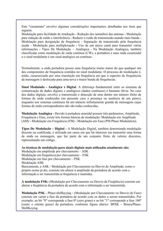 Este "casamento" envolve algumas considerações importantes, detalhadas nos itens que
seguem.
Modulação para facilidade de irradiação - Redução dos tamanhos das antenas - Modulação
para redução de ruído e interferência - Reduzir o ruído de transmissão usando mais banda -
Modulação para designação de frequência - Separação da transmissão pela frequência
usada - Modulação para multiplexação - Uso de um único canal para transmitir várias
informações - Tipos De Modulação – Analógica - Na Modulação Analógica, também
classificada como modulação de onda contínua (CW), a portadora é uma onda cosenoidal
e o sinal modulante é um sinal analógico ou contínuo.
Normalmente, a onda portadora possui uma frequência muito maior do que qualquer um
dos componentes de frequência contidos no sinal modulante. O processo de modulação é,
então, caracterizado por uma translação em frequência em que o espectro de frequências
da mensagem é deslocado para uma nova e maior banda de frequências.
Sinal Modulado - Analógica x Digital. A diferença fundamental entre os sistemas de
comunicação de dados digitais e analógicos (dados contínuos) é bastante óbvia. No caso
dos dados digitais, envolve a transmissão e detecção de uma dentre um número finito de
formas de onda conhecidas (no presente caso a presença ou ausência de um pulso),
enquanto nos sistemas contínuos há um número infinitamente grande de mensagens cujas
formas de onda correspondentes não são todas conhecidas.
Modulação Analógica - Devido à portadora senoidal possuir três parâmetros, Amplitude,
Frequência e Fase, existe três formas básicas de modulação: Modulação em Amplitude
(AM) - Modulação em Frequência (FM) - Modulação em Fase (PM Phase Modulation).
Tipos De Modulação – Digital - A Modulação Digital, também denominada modulação
discreta ou codificada, é utilizada em casos em que há interesse em transmitir uma forma
de onda ou mensagem, que faz parte de um conjunto finito de valores discretos,
representando um código.
As técnicas de modulação para sinais digitais mais utilizadas atualmente são:
Modulação em amplitude por chaveamento – ASK
Modulação em frequência por chaveamento – FSK
Modulação em fase por chaveamento – PSK
Modulação ASK
Basicamente, a ASK - Modulação por Chaveamento ou Desvio de Amplitude, como o
próprio nome já diz, consiste em alterar a amplitude da portadora de acordo com a
informação a ser transmitida (a frequência é mantida).
A modulação FSK: (Modulação por Chaveamento ou Desvio de Freqüência) consiste em
alterar a freqüência da portadora de acordo com a informação a ser transmitida.
Modulação PSK - Phase-shiftkeying - (Modulação por Chaveamento ou Desvio de Fase)
consiste em variar a fase da portadora de acordo com os dados a serem transmitidos. Por
exemplo, ao bit "0" corresponde a fase 0º (zero graus) e ao bit "1" corresponde a fase 180º
(cento e oitenta graus) da portadora, conforme figura abaixo: BPSK - BinaryPhase-
ShiftKeying.
 