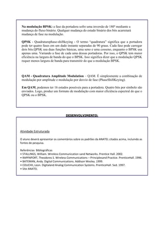 Na modulação BPSK: a fase da portadora sofre uma inversão de 180º mediante a
mudança do fluxo binário. Qualquer mudança do estado binário dos bits acarretará
mudança de fase na modulação.
QPSK - Quadraturephase-shiftkeying - O termo “quadratura” significa que a portadora
pode ter quatro fases em um dado instante separadas de 90 graus. Cada fase pode carregar
dois bits.QPSK usa duas funções básicas, uma seno e uma cosseno, enquanto o BPSK usa
apenas uma. Variando a fase de cada uma dessas portadoras. Por isso, o QPSK tem maior
eficiência na largura de banda do que o BPSK. Isso significa dizer que a modulação QPSK
requer menos largura de banda para transmitir do que a modulação BPSK.
QAM - Quadratura Amplitude Modulation – QAM. É simplesmente a combinação de
modulação por amplitude e modulação por desvio de fase (PhaseShiftKeying).
Em QAM, podemos ter 16 estados possíveis para a portadora. Quatro bits por símbolo são
enviados. Logo, produz um formato de modulação com maior eficiência espectral do que o
QPSK ou o BPSK.
DESENVOLVIMENTO:
Atividade Estruturada
O aluno deverá apresentar os comentários sobre os padrões da ANATEL citados acima, incluindo as
fontes de pesquisa.
Referências Bibliográficas
• STALLINGS, William. Wireless Communication sand Networks. Prentice Hall. 2002.
• RAPPAPORT, Theodores S. Wireless Communications – Principlesand Practice. PrenticeHall. 1996.
• BATEMAN, Andy. Digital Communications. Addison Wesley. 1999.
• COUCHII, Leon. Digitaland Analog Communication Systems. PrenticeHall. 5ed. 1997.
• Site ANATEL
 