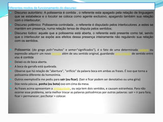 Diferentes modos de funcionamento do discurso:
  Discurso autoritário: A polissemia é contida , o referente esta apagado pela relação de linguagem
     que se estabelece e o locutor se coloca como agente exclusivo, apagando também sua relação
     com o interlocutor;
  Discurso polêmico: Polissemia controlada , o referente é disputado pelos interlocutores ,e estes se
     mantém em presença, numa relação tensa de disputa pelos sentidos;
  Discurso lúdico: aquele que a polissemia está aberta, o referente está presente como tal, sendo
     que o interlocutor se expõe aos efeitos dessa presença inteiramente não regulando sua relação
     com os sentidos.

    Polissemia: (do grego poli="muitos" e sema="significados"), é o fato de uma determinada palavra ou
     expressão adquirir um novo sentido além de seu sentido original, guardando uma relação de sentido entre
     elas é contida
    Deixei-os de boca aberta.
    A boca da garrafa está quebrada.
    Observe que há relação de "abertura", "orifício" da palavra boca em ambas as frases. É isso que torna a
     polissemia diferente da homonímia.
    Outros exemplosEla me pediu para sair (ou ficar). (Sair e ficar podem ser denotativo ou uma gíria)
    Doe nesta páscoa, ponha (ou bota) ovo em cima da mesa.
    As frases acima apresentam a ambiguidade, ou seja tem dois sentidos, e causam estranheza. Para não
     ocorrer esse problema, seria melhor trocar as palavras polissêmicas por outras palavras: sair = ir para fora;
     ficar = permanecer; por/botar = colocar.
 