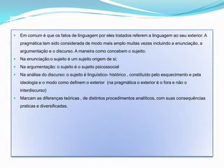    Em comum é que os fatos de linguagem por eles tratados referem a linguagem ao seu exterior. A
Enunciação, Pragmática, Argumentação, Discurso – Enimuitas vezes incluindo a enunciação, a
   pragmática tem sido considerada de modo mais amplo orlandi
     argumentação e o discurso. A maneira como concebem o sujeito:
    Na enunciação:o sujeito é um sujeito origem de si;
    Na argumentação: o sujeito é o sujeito psicossocial
    Na análise do discurso: o sujeito é linguístico- histórico , constituído pelo esquecimento e pela
     ideologia e o modo como definem o exterior (na pragmática o exterior é o fora e não o
     interdiscurso)
    Marcam as diferenças teóricas , de distintos procedimentos analíticos, com suas consequências
     praticas e diversificadas.
 