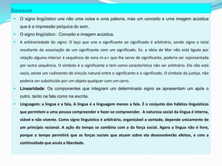 Saussure
   O signo lingüístico une não uma coisa e uma palavra, mas um conceito e uma imagem acústica
    que é a impressão psíquica do som.
   O signo lingüístico : Conceito e imagem acústica.
   A arbitrariedade do signo: O laço que une o significante ao significado é arbitrário, sendo signo o total
    resultante da associação de um significante com um significado. Ex. a ideia de Mar não está ligada por
    relação alguma interior à sequência de sons m-a-r que lhe serve de significante, poderia ser representada
    por outra sequência. O símbolo é o significante e tem como característica não ser arbitrário. Ele não está
    vazio, existe um rudimento de vínculo natural entre o significante e o significado. O símbolo da justiça, não
    poderia ser substituído por um objeto qualquer com um carro.
   Linearidade: Os componentes que integram um determinado signo se apresentam um após o
    outro, tanto na fala como na escrita.
   Linguagem: a língua e a fala, A língua é a linguagem menos a fala. É o conjunto dos hábitos linguísticos
    que permitem a uma pessoa compreender e fazer-se compreender. A natureza social da língua é interna,
    viável e não vivente. Como signo linguístico é arbitrário, organizável a vontade, depende unicamente de
    um princípio racional. A ação do tempo se combina com a da força social. Agora a língua não é livre,
    porque o tempo permitirá que as forças sociais que atuam sobre ela desenvolverão efeitos, e com a
    continuidade que anula a liberdade.
 